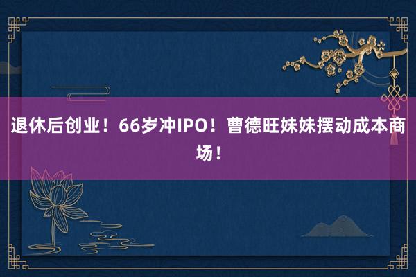 退休后创业！66岁冲IPO！曹德旺妹妹摆动成本商场！