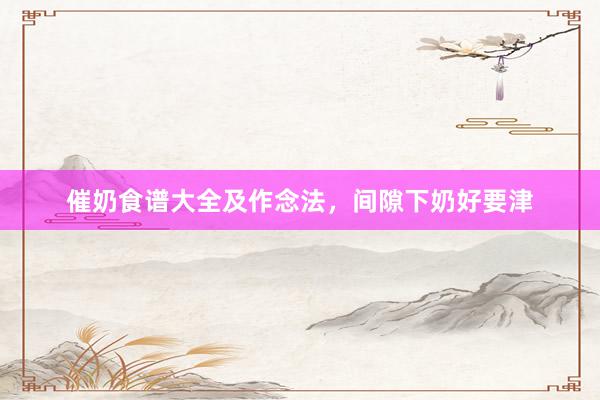 催奶食谱大全及作念法，间隙下奶好要津